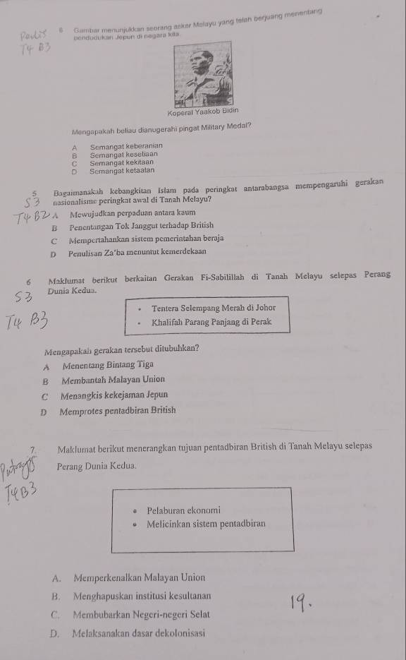 Gambar menunjukkan seorang askar Malayu yang telan beguang menentang
pendudukan Jepun di negara kita.
Koperal Yaa
Mengapakah beliau dianugerahi pingat Military Medal?
A Semangat keberanian
B Semangat kesetiaan
C Semangat kekitaan
D Semangat ketaatan
Bagaimanakah kebangkitan Islam pada peringkat antarabangsa mempengaruhi gerakan
nasionalisme peringkat awal di Tanah Melayu?
A Mewujudkan perpaduan antara kaum
B Penentangan Tok Janggut terhadap British
C Mempertahankan sistem pemerintahan beraja
D Penulisan Za'ba menuntut kemerdekaan
6 Maklumat berikut berkaitan Gerakan Fi-Sabilillah di Tanah Melayu selepas Perang
Dunia Kedua.
Tentera Selempang Merah di Johor
Khalifah Parang Panjang di Perak
Mengapakah gerakan tersebut ditubuhkan?
A Menentang Bintang Tiga
B Membantah Malayan Union
C Menangkis kekejaman Jepun
D Memprotes pentadbiran British
7 Maklumat berikut menerangkan tujuan pentadbiran British di Tanah Melayu selepas
Perang Dunia Kedua.
Pelaburan ekonomi
Melicinkan sistem pentadbiran
A. Memperkenalkan Malayan Union
B. Menghapuskan institusi kesultanan
C. Membubarkan Negeri-negeri Selat
D. Melaksanakan dasar dekolonisasi