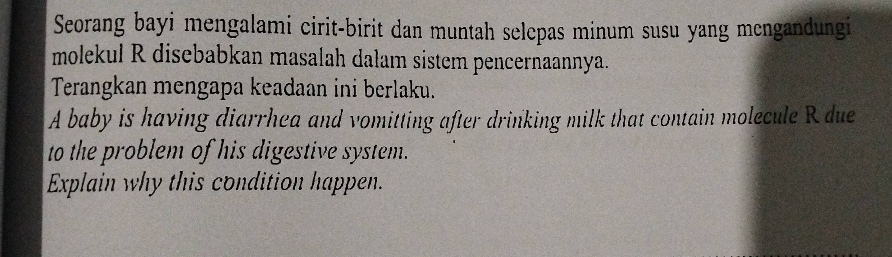 Seorang bayi mengalami cirit-birit dan muntah selepas minum susu yang mengandungi 
molekul R disebabkan masalah dalam sistem pencernaannya. 
Terangkan mengapa keadaan ini berlaku. 
A baby is having diarrhea and vomitting after drinking milk that contain molecule R due 
to the problem of his digestive system. 
Explain why this condition happen.