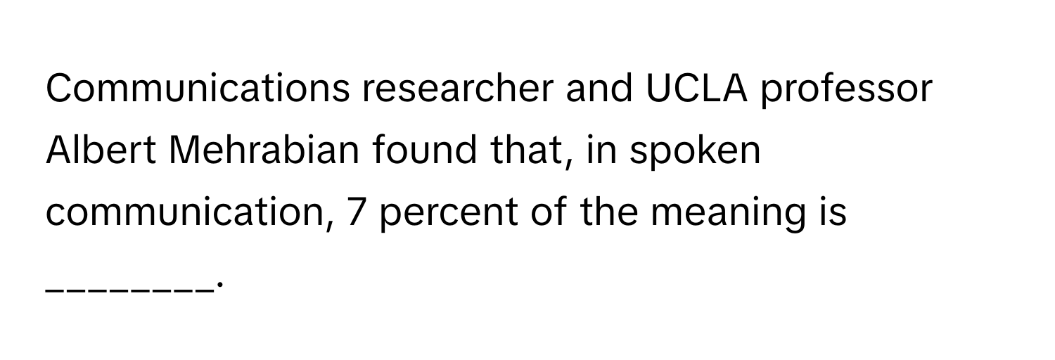 Communications researcher and UCLA professor Albert Mehrabian found that, in spoken communication, 7 percent of the meaning is ________.