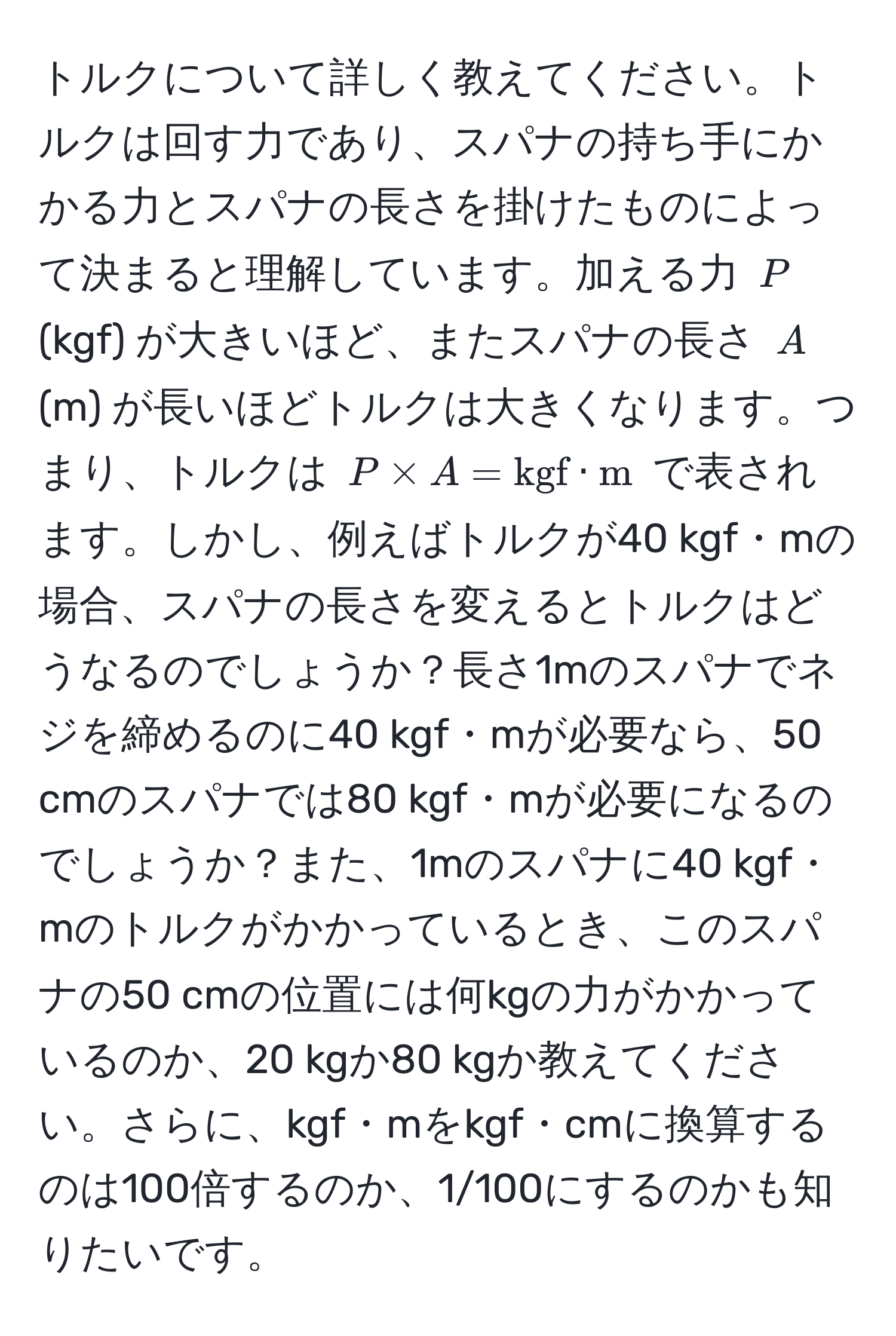 トルクについて詳しく教えてください。トルクは回す力であり、スパナの持ち手にかかる力とスパナの長さを掛けたものによって決まると理解しています。加える力 ( P ) (kgf) が大きいほど、またスパナの長さ ( A ) (m) が長いほどトルクは大きくなります。つまり、トルクは ( P * A = kgf · m ) で表されます。しかし、例えばトルクが40 kgf・mの場合、スパナの長さを変えるとトルクはどうなるのでしょうか？長さ1mのスパナでネジを締めるのに40 kgf・mが必要なら、50 cmのスパナでは80 kgf・mが必要になるのでしょうか？また、1mのスパナに40 kgf・mのトルクがかかっているとき、このスパナの50 cmの位置には何kgの力がかかっているのか、20 kgか80 kgか教えてください。さらに、kgf・mをkgf・cmに換算するのは100倍するのか、1/100にするのかも知りたいです。