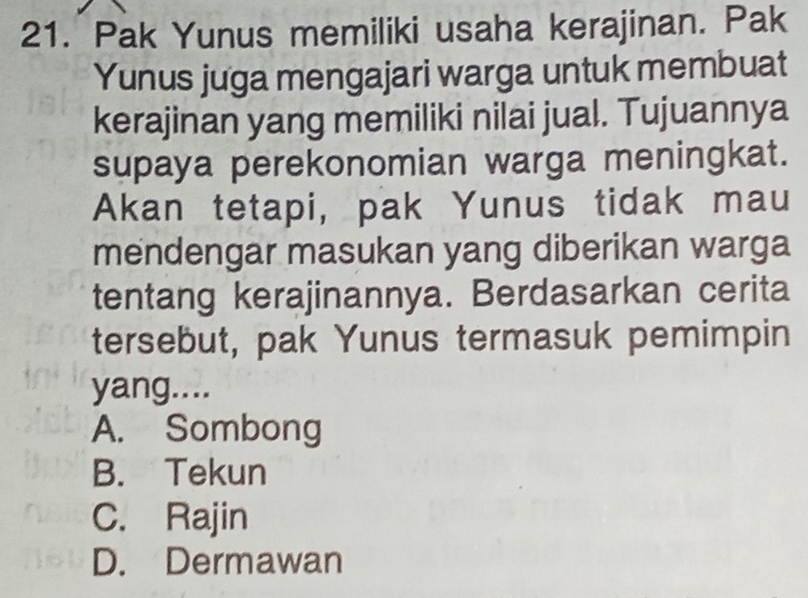 Pak Yunus memiliki usaha kerajinan. Pak
Yunus juga mengajari warga untuk membuat
kerajinan yang memiliki nilai jual. Tujuannya
supaya perekonomian warga meningkat.
Akan tetapi, pak Yunus tidak mau
mendengar masukan yang diberikan warga
tentang kerajinannya. Berdasarkan cerita
tersebut, pak Yunus termasuk pemimpin
yang....
A. Sombong
B. Tekun
C. Rajin
D. Dermawan