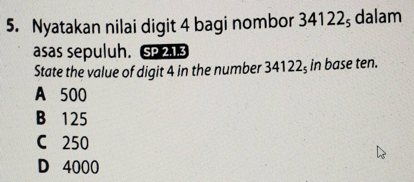 Nyatakan nilai digit 4 bagi nombor 34122_5 dalam
asas sepuluh. SP 213
State the value of digit 4 in the number 341 ∠ 22ş in base ten.
A 500
B 125
C 250
D 4000