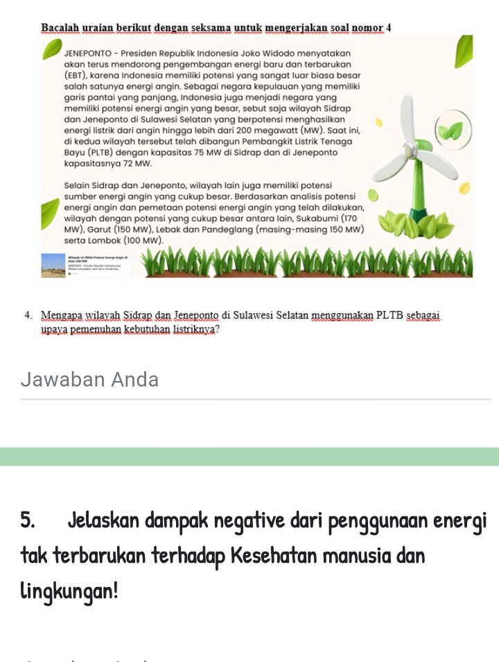 Bacalah uraian berikut dengan seksama untuk mengerjakan soal nomor 4
JENEPONTO - Presiden Republik Indonesia Joko Widodo menyatakan
akan terus mendorong pengembangan energi baru dan terbarukan
(EBT), karena Indonesia memiliki potensi yang sangat luar biasa besar
salah satunya energi angin. Sebagai negara kepulauan yang memiliki
garis pantai yang panjang, Indonesia juga menjadi negara yang
memiliki potensi energi angin yang besar, sebut saja wilayah Sidrap
dan Jeneponto di Sulawesi Selatan yang berpotensi menghasilkan
energi listrik dari angin hingga lebih dari 200 megawatt (MW). Saat ini,
di kedua wilayah tersebut telah dibangun Pembangkit Listrik Tenaga
Bayu (PLTB) dengan kapasitas 75 MW di Sidrap dan di Jeneponto
kapasitasnya 72 MW.
Selain Sidrap dan Jeneponto, wilayah lain juga memiliki potensi
sumber energi angin yang cukup besar. Berdasarkan analisis potensi
energi angin dan pemetaan potensi energi angin yang telah dilakukan,
wilayah dengan potensi yang cukup besar antara lain, Sukabumi (170
MW), Garut (150 MW), Lebak dan Pandeglang (masing-masing 150 MW)
serta Lombok (100 MW).
4. Mengapa wilayah Sidrap dan Jeneponto di Sulawesi Selatan menggunakan PLTB sebagai
upaya pemenuhan kebutuhan listriknya?
Jawaban Anda
5. Jelaskan dampak negative dari penggunaan energi
tak terbarukan terhadap Kesehatan manusia dan
lingkungan!