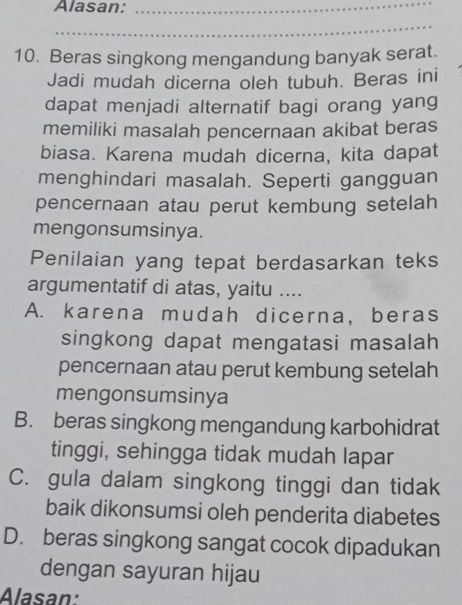 Alasan:_
_
10. Beras singkong mengandung banyak serat.
Jadi mudah dicerna oleh tubuh. Beras ini
dapat menjadi alternatif bagi orang yang
memiliki masalah pencernaan akibat beras
biasa. Karena mudah dicerna, kita dapat
menghindari masalah. Seperti gangguan
pencernaan atau perut kembung setelah
mengonsumsinya.
Penilaian yang tepat berdasarkan teks
argumentatif di atas, yaitu ....
A. karena mudah dicerna, beras
singkong dapat mengatasi masalah
pencernaan atau perut kembung setelah
mengonsumsinya
B. beras singkong mengandung karbohidrat
tinggi, sehingga tidak mudah lapar
C. gula dalam singkong tinggi dan tidak
baik dikonsumsi oleh penderita diabetes
D. beras singkong sangat cocok dipadukan
dengan sayuran hijau
Alasan: