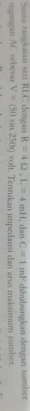 Suatu rangkaian seri RLC dengan R=4Omega , L=4mH, danC=1mF dihubungkan dengan sumber 
tegangan AC sebesar V=(50sin 250t) volt. Tentukan impedansi dan arus maksimum sumber.