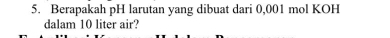 Berapakah pH larutan yang dibuat dari 0,001 mol KOH 
dalam 10 liter air?