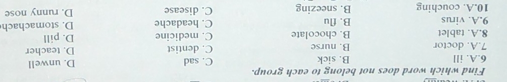 Find which word does not belong to each group.
6.A. ill B. sick C. sad D. unwell
7.A. doctor B. nurse C. dentist D. teacher
8.A. tablet B. chocolate C. medicine D. pill
9.A. virus B. flu C. headache D. stomachach
10.A. couching B. sneezing C. disease D. runny nose