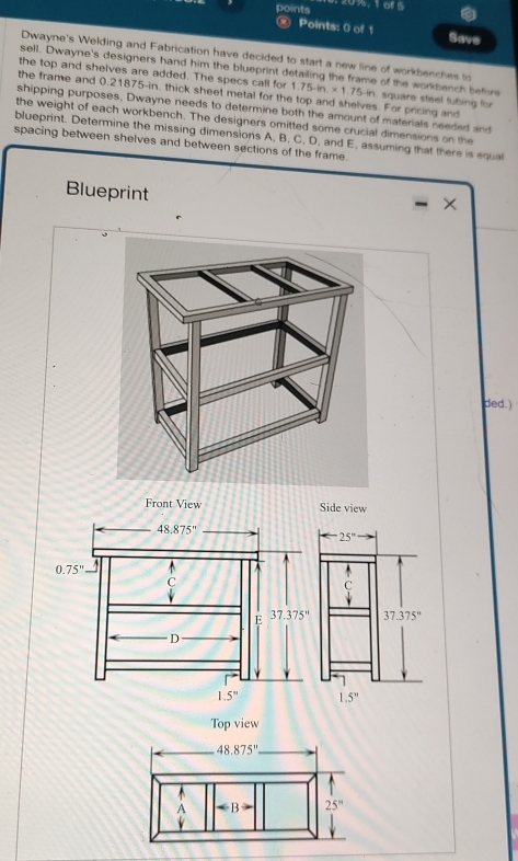 points 0%. 1 of 5
® Points: 0 of 1 Save
Dwayne's Welding and Fabrication have decided to start a new line of workbenches to
sell. Dwayne's designers hand him the blueprint detailing the frame of the workbench before
the top and shelves are added. The specs call for 1.75-in * 1.75-in n. square steel tubing for
the frame and 0.21875-in, thick sheet metal for the top and shelves. For pricing and
shipping purposes, Dwayne needs to determine both the amount of materials needed and
the weight of each workbench. The designers omitted some crucial dimensions on the
blueprint. Determine the missing dimensions A, B, C, D, and E, assuming that there is equal
spacing between shelves and between sections of the frame.
Blueprint
×
ded.)
ide view
-25^((circ)^(beginarray)r) C downarrow endarray
37.375''
1.5^n
Top view
48.875°

A ∠ B 25^m