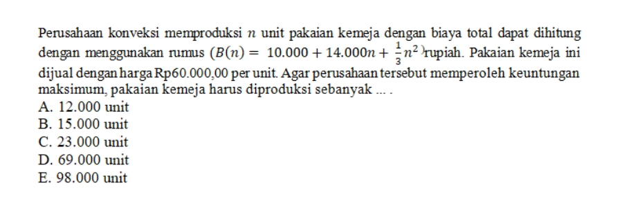 Perusahaan konveksi memproduksi n unit pakaian kemeja dengan biaya total dapat dihitung
dengan menggunakan rumus (B(n)=10.000+14.000n+ 1/3 n^2)rupiah. Pakaian kemeja ini
dijual dengan harga Rp60.000,00 per unit. Agar perusahaan tersebut memperoleh keuntungan
maksimum, pakaian kemeja harus diproduksi sebanyak ... .
A. 12.000 unit
B. 15.000 unit
C. 23.000 unit
D. 69.000 unit
E. 98.000 unit