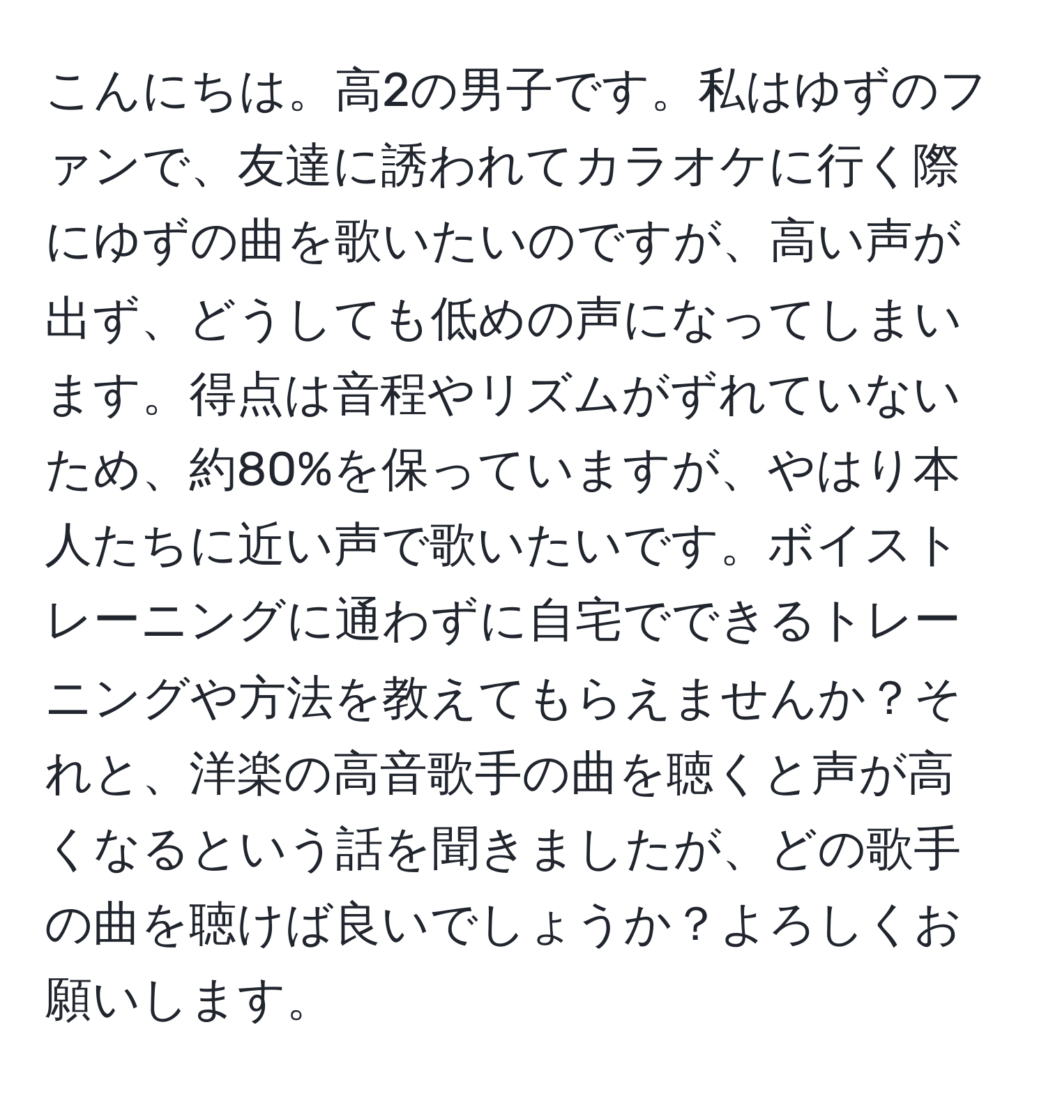 こんにちは。高2の男子です。私はゆずのファンで、友達に誘われてカラオケに行く際にゆずの曲を歌いたいのですが、高い声が出ず、どうしても低めの声になってしまいます。得点は音程やリズムがずれていないため、約80%を保っていますが、やはり本人たちに近い声で歌いたいです。ボイストレーニングに通わずに自宅でできるトレーニングや方法を教えてもらえませんか？それと、洋楽の高音歌手の曲を聴くと声が高くなるという話を聞きましたが、どの歌手の曲を聴けば良いでしょうか？よろしくお願いします。