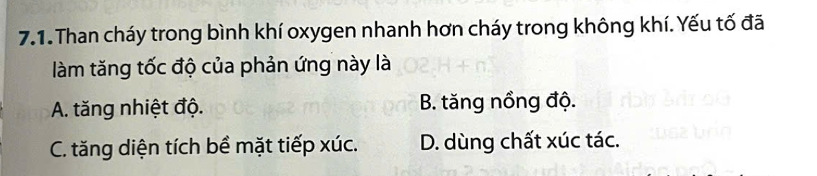 Than cháy trong bình khí oxygen nhanh hơn cháy trong không khí. Yếu tố đã
làm tăng tốc độ của phản ứng này là
A. tăng nhiệt độ. B. tăng nồng độ.
C. tăng diện tích bề mặt tiếp xúc. D. dùng chất xúc tác.