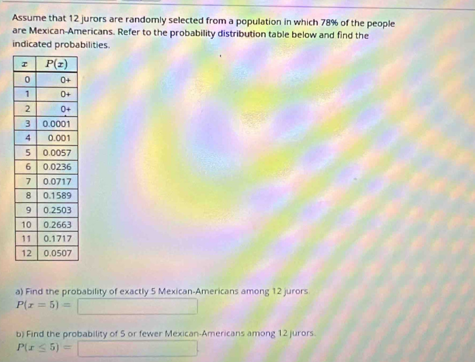 Assume that 12 jurors are randomly selected from a population in which 78% of the people
are Mexican-Americans. Refer to the probability distribution table below and find the
indicated probabilities.
a) Find the probability of exactly 5 Mexican-Americans among 12 jurors
P(x=5)=
b) Find the probability of 5 or fewer Mexican-Americans among 12 jurors.
P(x≤ 5)=