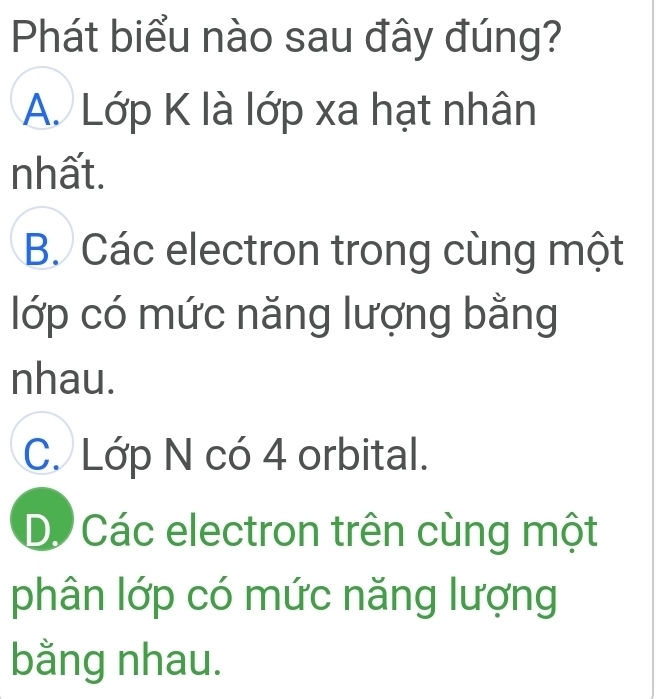 Phát biểu nào sau đây đúng?
A. Lớp K là lớp xa hạt nhân
nhất.
B. Các electron trong cùng một
lớp có mức năng lượng bằng
nhau.
C. Lớp N có 4 orbital.
D. Các electron trên cùng một
phân lớp có mức năng lượng
bằng nhau.