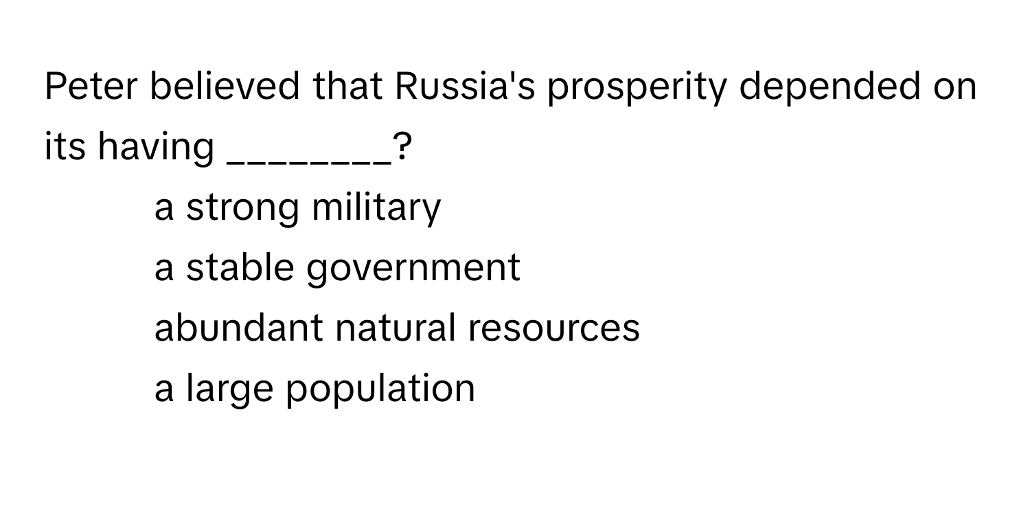 Peter believed that Russia's prosperity depended on its having ________?

1) a strong military 
2) a stable government 
3) abundant natural resources 
4) a large population