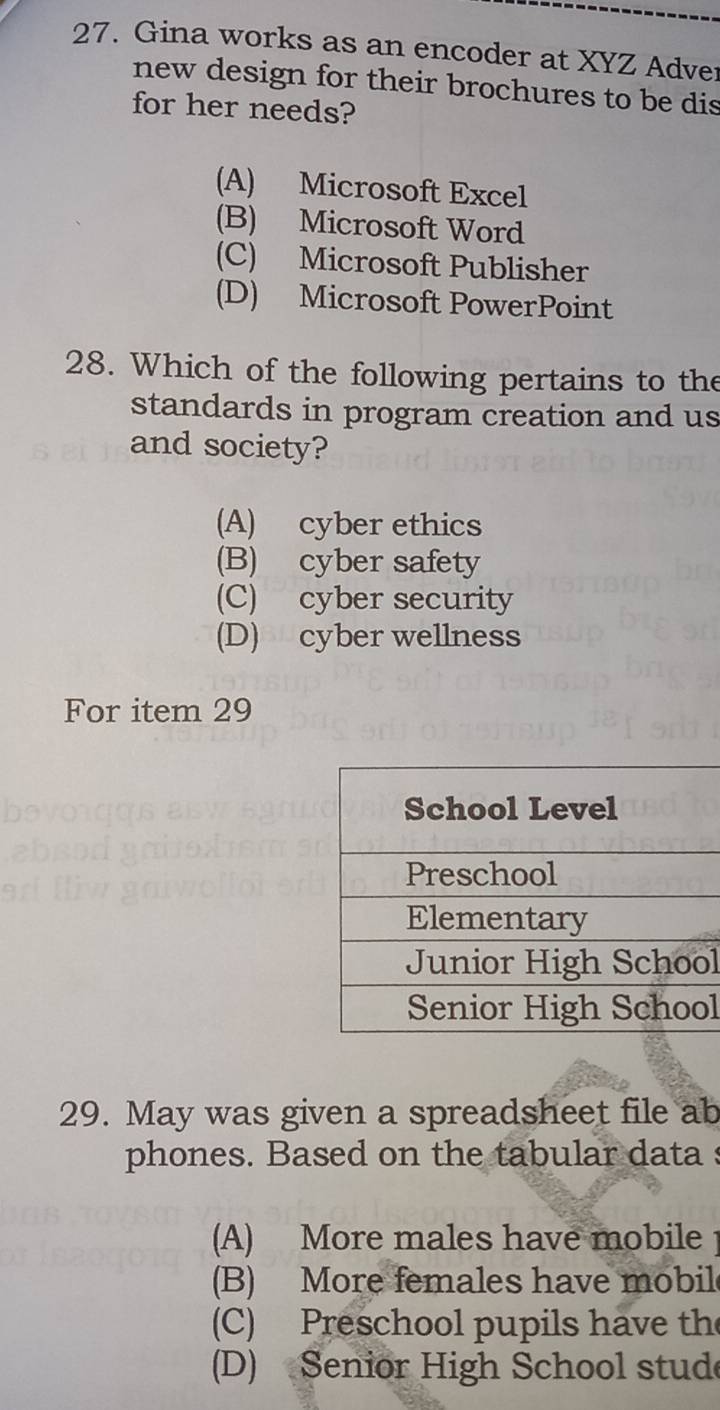 Gina works as an encoder at XYZ Adver
new design for their brochures to be dis
for her needs?
(A) Microsoft Excel
(B) Microsoft Word
(C) Microsoft Publisher
(D) Microsoft PowerPoint
28. Which of the following pertains to the
standards in program creation and us
and society?
(A) cyber ethics
(B) cyber safety
(C) cyber security
(D) cyber wellness
For item 29
l
l
29. May was given a spreadsheet file ab
phones. Based on the tabular data s
(A) More males have mobile
(B) More females have mobil
(C) Preschool pupils have the
(D) Senior High School stud