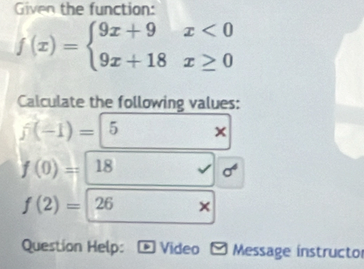 Given the function:
f(x)=beginarrayl 9x+9x<0 9x+18x≥ 0endarray.
Calculate the following values:
f(-1)=|5
x
f(0)=18
f(2)=26
× 
Question Help: Video - Message instructor