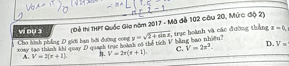 Ví DU 3
(Đề thi THPT Quốc Gia năm 2017 - Mã đề 102 câu 20, Mức độ 2)
Cho hình phẳng D giới hạn bởi đường cong y=sqrt(2+sin x) , trục hoành và các đường thẳng x=0,
D. V=
xoay tạo thành khi quay D quanh trục hoành có thể tích V bằng bao nhiêu?
C. V=2π^2.
A. V=2(π +1).
B. V=2π (π +1).