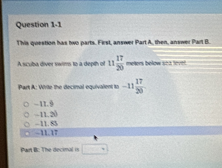 This question has two parts. First, answer Part A, then, answer Part B.
A scuba diver swims to a depth of 11 17/20  meters below sea leve.
Part A: Write the decimal equivalent to -11 17/20 .
-11.9
-11. 20
-11. 85
-11.17
Part B: The decimal is □