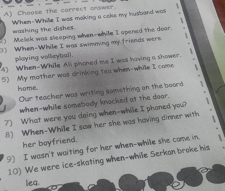 Choose the correct answer. 
When-While I was making a cake my husband was 
washing the dishes. 
2) Melek was sleeping when-while I opened the door. 
3) When-While I was swimming my friends were 
playing volleyball. 
4) When-While Ali phoned me I was having a shower. 
5) My mother was drinking tea when-while I came 
home. 
Our teacher was writing something on the board 
when-while somebody knocked at the door. 
7) What were you doing when-while I phoned you? 
8) When-While I saw her she was having dinner with 
her boyfriend. 
9) I wasn't waiting for her when-while she came in. 
10) We were ice-skating when-while Serkan broke his 
leq.