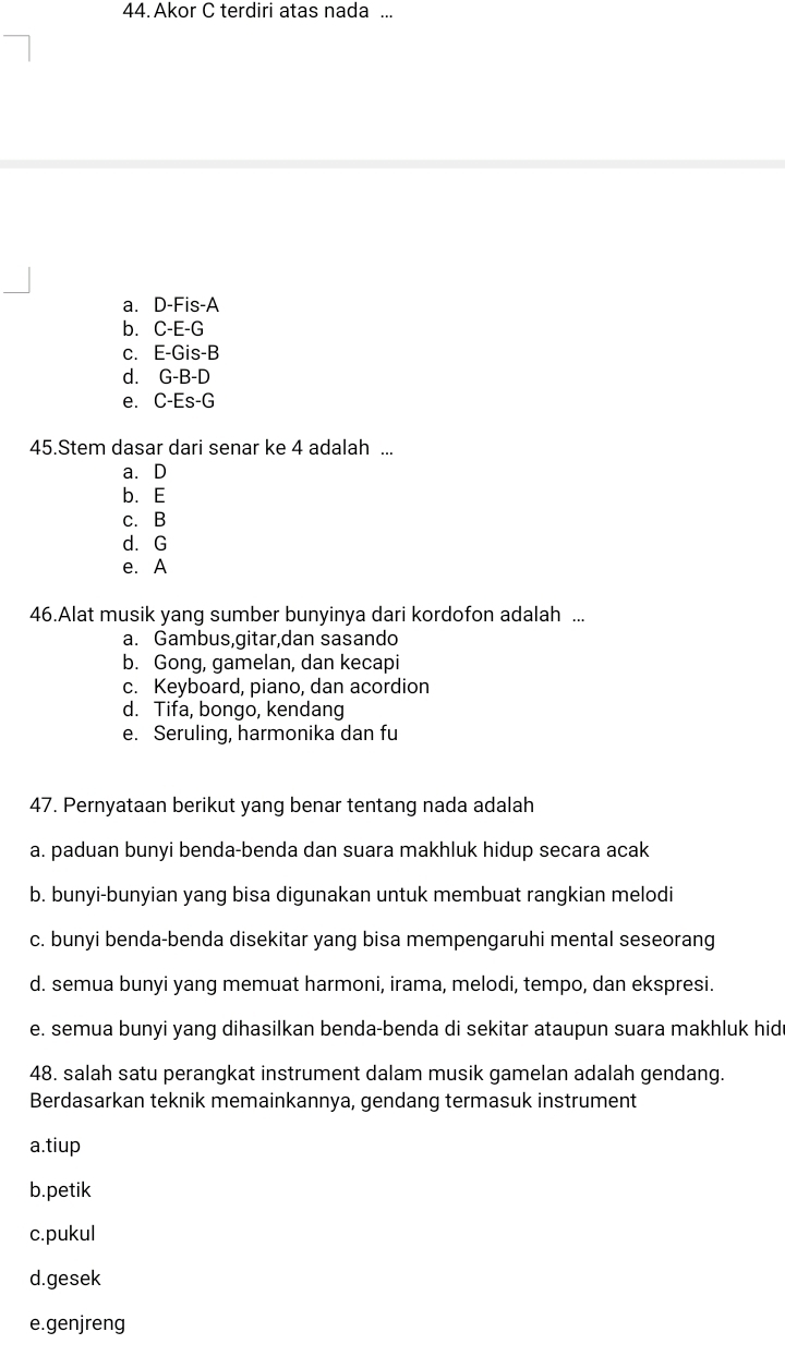 Akor C terdiri atas nada ...
a. D-Fis-A
b. C-E-G
c. E-Gis-B
d. G-B-D
e. C-Es-G
45.Stem dasar dari senar ke 4 adalah ...
a. D
b. E
c. B
d. G
e. A
46.Alat musik yang sumber bunyinya dari kordofon adalah ...
a. Gambus,gitar,dan sasando
b. Gong, gamelan, dan kecapi
c. Keyboard, piano, dan acordion
d. Tifa, bongo, kendang
e. Seruling, harmonika dan fu
47. Pernyataan berikut yang benar tentang nada adalah
a. paduan bunyi benda-benda dan suara makhluk hidup secara acak
b. bunyi-bunyian yang bisa digunakan untuk membuat rangkian melodi
c. bunyi benda-benda disekitar yang bisa mempengaruhi mental seseorang
d. semua bunyi yang memuat harmoni, irama, melodi, tempo, dan ekspresi.
e. semua bunyi yang dihasilkan benda-benda di sekitar ataupun suara makhluk hid
48. salah satu perangkat instrument dalam musik gamelan adalah gendang.
Berdasarkan teknik memainkannya, gendang termasuk instrument
a.tiup
b.petik
c.pukul
d.gesek
e.genjreng