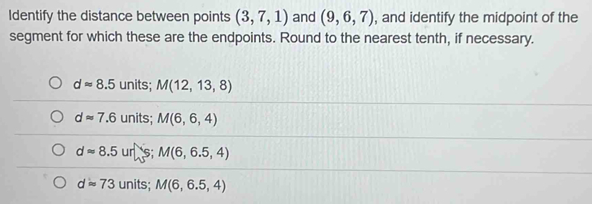 Identify the distance between points (3,7,1) and (9,6,7) , and identify the midpoint of the
segment for which these are the endpoints. Round to the nearest tenth, if necessary.
dapprox 8.5 units; M(12,13,8)
dapprox 7.6 units; M(6,6,4)
dapprox 8.5 uns; M(6,6.5,4)
dapprox 73 units; M(6,6.5,4)