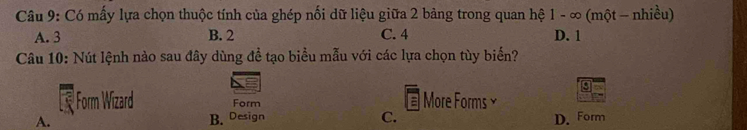 Có mấy lựa chọn thuộc tính của ghép nối dữ liệu giữa 2 bảng trong quan hệ 1 - ∞ (một - nhiều)
A. 3 B. 2 C. 4 D. 1
Câu 10: Nút lệnh nào sau đây dùng để tạo biểu mẫu với các lựa chọn tùy biến?
Form Wizard Form More Forms ≌
A. B. Design C. D. Form