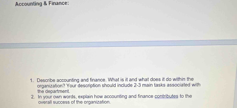 Accounting & Finance: 
1. Describe accounting and finance. What is it and what does it do within the 
organization? Your description should include 2-3 main tasks associated with 
the department. 
2. In your own words, explain how accounting and finance contributes to the 
overall success of the organization.