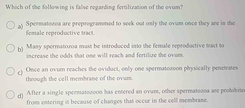 Which of the following is false regarding fertilization of the ovum?
a) Spermatozoa are preprogrammed to seek out only the ovum once they are in the
female reproductive tract.
b) Many spermatozoa must be introduced into the female reproductive tract to
increase the odds that one will reach and fertilize the ovum.
) Once an ovum reaches the oviduct, only one spermatozoon physically penetrates
through the cell membrane of the ovum.
d) After a single spermatozoon has entered an ovum, other spermatozoa are prohibite
from entering it because of changes that occur in the cell membrane.