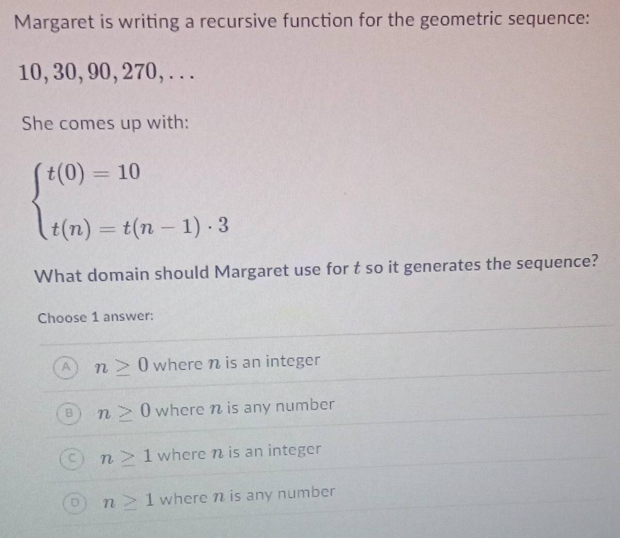 Margaret is writing a recursive function for the geometric sequence:
10, 30, 90, 270, . . .
She comes up with:
beginarrayl t(0)=10 t(n)=t(n-1)· 3endarray.
What domain should Margaret use for t so it generates the sequence?
Choose 1 answer:
A n≥ 0 where n is an integer
B n≥ 0 where n is any number
n≥ 1 where n is an integer
D n≥ 1 where n is any number