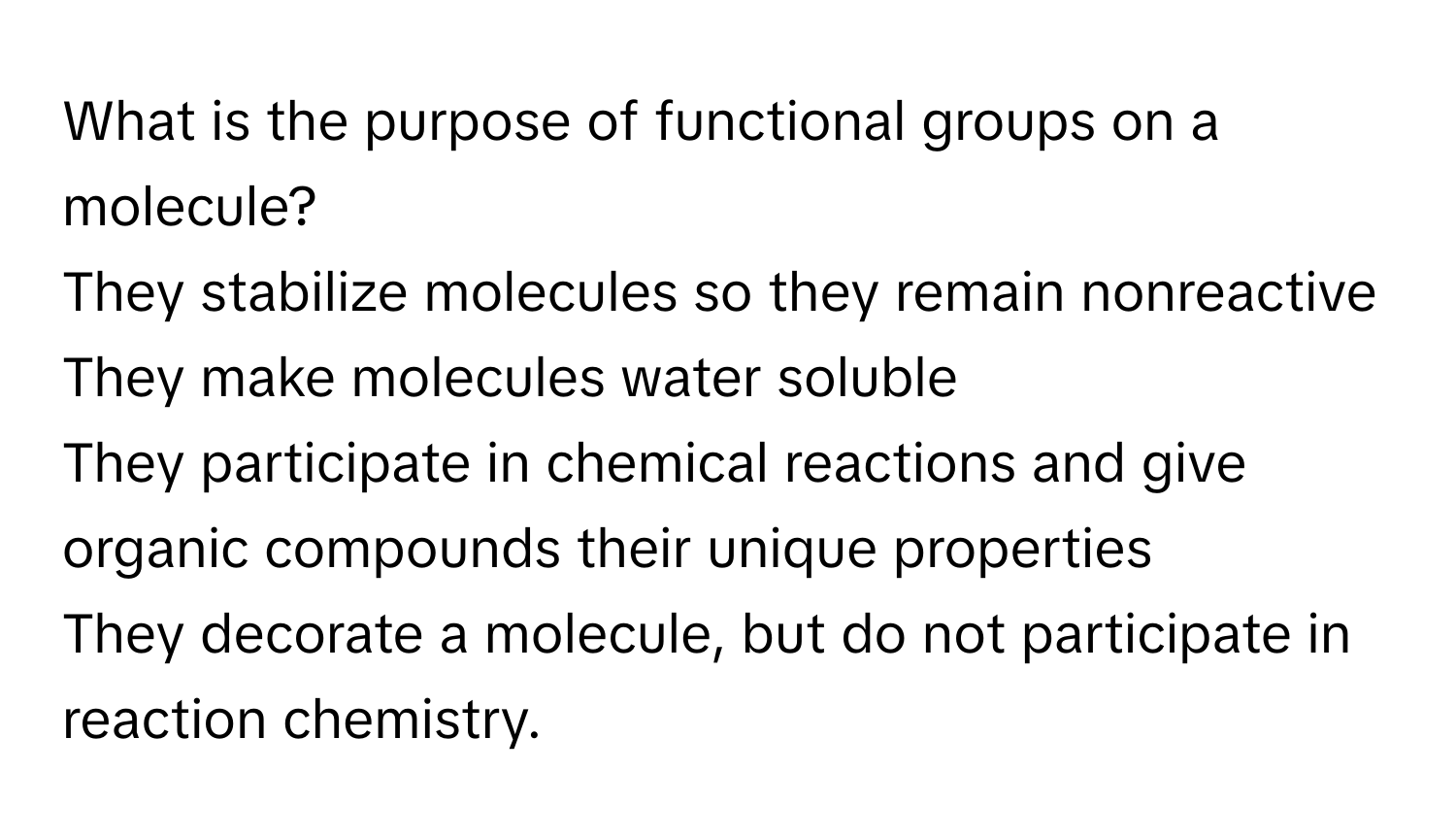 What is the purpose of functional groups on a molecule?
They stabilize molecules so they remain nonreactive
They make molecules water soluble
They participate in chemical reactions and give organic compounds their unique properties
They decorate a molecule, but do not participate in reaction chemistry.