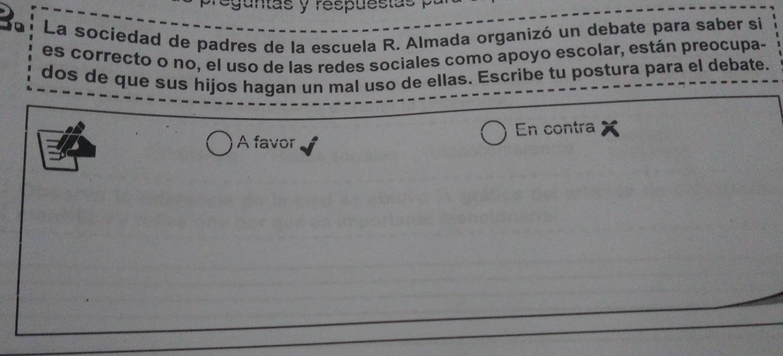 eguntas y respuestas 
La sociedad de padres de la escuela R. Almada organizó un debate para saber si 
es correcto o no, el uso de las redes sociales como apoyo escolar, están preocupa- 
dos de que sus hijos hagan un mal uso de ellas. Escribe tu postura para el debate. 
En contra 
A favor