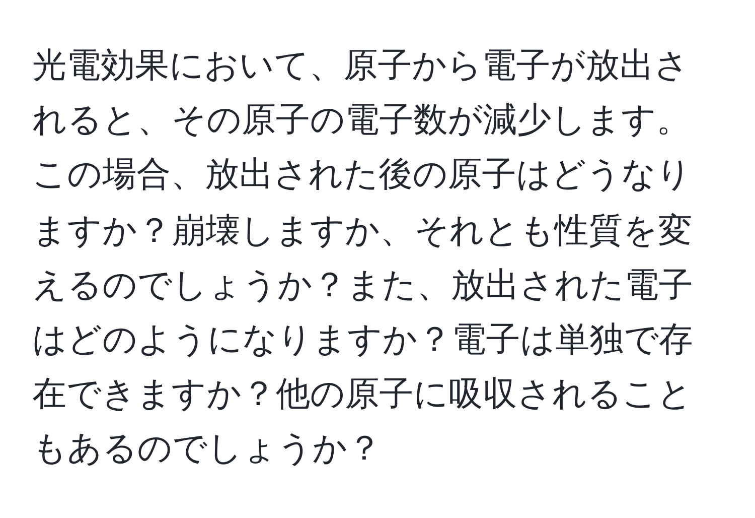 光電効果において、原子から電子が放出されると、その原子の電子数が減少します。この場合、放出された後の原子はどうなりますか？崩壊しますか、それとも性質を変えるのでしょうか？また、放出された電子はどのようになりますか？電子は単独で存在できますか？他の原子に吸収されることもあるのでしょうか？