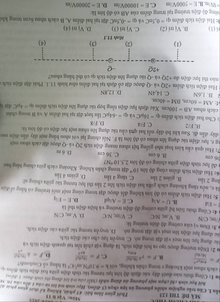 2025
mã đề thI 123
Môn: Vật lí 11
Thời gian làm bài: 45 phút, không kể thời gian phát đờ
nần I. Câu trác nghiệm nhiều phương ăn lựa chọn (5 điểm). Học sinh trả lời từ câu 1 đến câu 10. M.
hỏi học sinh chỉ chọn một phương án đùng nhất (Mỗi câu trả lời đùng thi sinh được 1 điểm)
Âu 1: Công thức nào dưới đây xác định độ lớn lực tương tác tĩnh điện giữa hai điện tích điểm qi
cách nhau một khoảng r trong chân không, với k=9.10^9N.m^2/C^2 là hằng số Coulomb?
F=frac 4π varepsilon _0r^2|q_1q_2|
B. F=r^2frac |q_1q_2|4π varepsilon _0 C. F=frac |q_1q_2|kr^2 D. F=kfrac |q_1q_2|r^2
Su 2: Điện trường được tạo ra bởi điện tích, là dạng vật chất tồn tại quanh điện tích và
đác dụng lực lên mọi vật đặt trong nó. C. truyền lực cho các điện tích.
lác dụng lực điện lên mọi vật đặt trong nó. D. truyền tương tác giữa các điện tích.
* 3: Đơn vị của cường độ điện trường là:
//m; C/N B. V.m; N/C C. V/m; N/C D. V.m; C/N
4: Công thức liên hệ giữa cường độ điện trường và hiệu điện thể là
J=Ed
B. U=A/q C. E=A/qd D. E=F/q
5: Hai điện tích điểm có độ lớn không đổi được đặt trong cùng một môi trường có hằng số điện
là ε, nểu tăng khoảng cách giữa hai điện tích lên 2 lần thì lực tương tác giữa chúng sẽ:
ăng 2 lần B. giảm 2 lần C. tăng 4 lần D. giảm 4 lần
6: Hai điện tích điểm cùng độ lớn 10^(-9) đặt trong chân không. Khoảng cách giữa chúng bằng bao
l để lực tính điện giữa chúng có độ lớn 2,5.10^(-6)N ?
06 cm B. 6 cm C. 36 cm D. 6 m
7: Hai quả cầu kim loại nhỏ giống hệt nhau mang điện tích 2Q và -Q được đặt cách nhau một
ng r, lực điện tác dụng lên nhau có độ lớn là F. Nối chúng lại với nhau bằng một dây dẫn điện sau
dây dẫn đi. Sau khi bỏ dây nổi hai qữả cầu tác dụng lên nhau một lực điện có độ lớn là:
B. F/2 C. F/4 D. F/8
: Cho hai điện tích điểm q_1=16mu C và q_2=-64mu C lần lượt đặt tại hai điểm A và B trong chân
cách nhau AB=100cm. Xác định lực điện tổng hợp tác dụng lên điện tích điểm q_0=4mu C đặt t
:AM=60cm,BM=40cm.
J B. 1,6N C. 14,4N D. 12,8N
Hai điện tích điểm +2Q và -Q được đặt cố định tại hai điểm như hình 11.1. Phải đặt điện tích ở
nào thì lực điện do +2Q và -Q tác dụng lên điện tích qo có thể bằng nhau?
+2Q -Q
(1) (2) (3) (4)
Hình 11.1
ri (1) B. Vị trí (2) C. Vj trí (3) D. Vị trí (4)
0: Hai điện tích điểm q_1=0,5nC và q_2=-0,5nC đặt tại hai điểm A, B cách nhau 6cm trong khể
đường độ điện trường tại trung điểm của AB có độ lớn là:
=0V/m. B. E=5000V/m C. E=10000V/m D. E=20000V/m