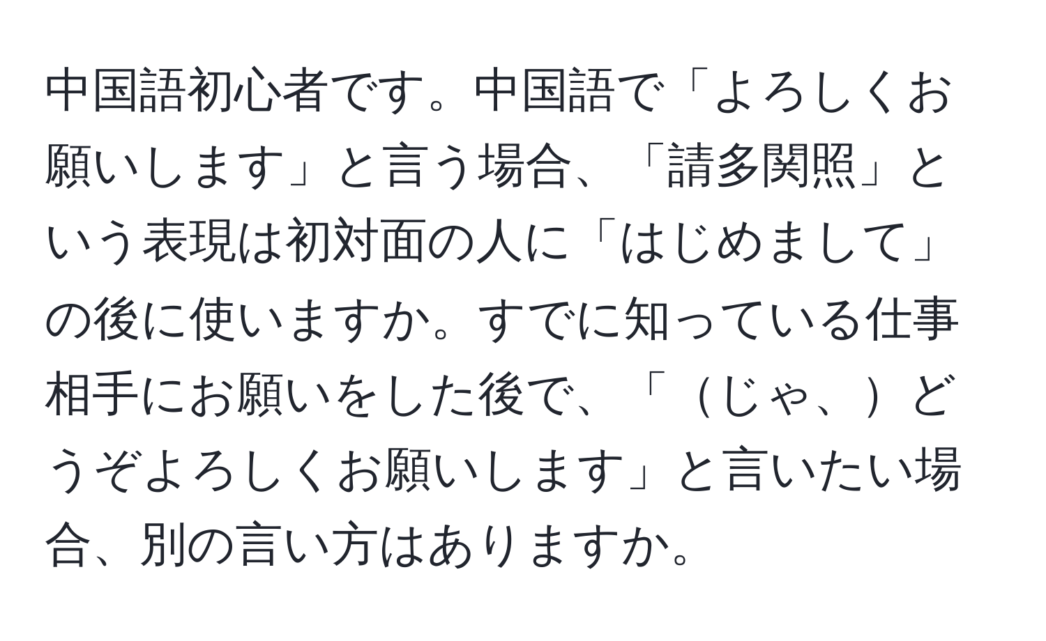 中国語初心者です。中国語で「よろしくお願いします」と言う場合、「請多関照」という表現は初対面の人に「はじめまして」の後に使いますか。すでに知っている仕事相手にお願いをした後で、「じゃ、どうぞよろしくお願いします」と言いたい場合、別の言い方はありますか。