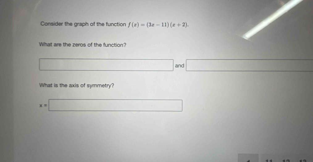 Consider the graph of the function f(x)=(3x-11)(x+2). 
What are the zeros of the function? 
□ and □ 
What is the axis of symmetry?
x=□