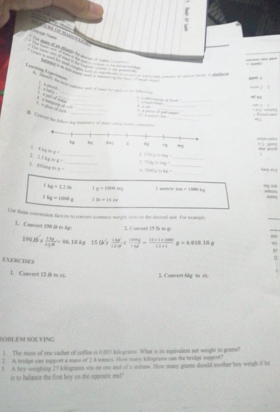 Baisy Té Méesur
UA ARE OF MAMOWEAGR
* The mase of an oblectio the empent of matter in cos Noncept Notes
*  Ce fu tis at of tans to the metr    oe io to kae r a n i
F is tmain wnit of mast in the Eaglide my  ee on the pos tth
* Grim is ased for sll weights with in impedents in to one or romsiond couees af carious foots. A sahere
balaece is in intrymers used in measuring the mace of smal doyes
Learning Esperiences
A. Identify the most realierse woit of mase for wuch of the fllomns
1  i pencil .
w
2 . is baby 
3. a pal of want 
h a wnespoon of fost ._
4.a teaspoon of wa 
_
T. a hack oal w     
8. s car_
s . a glss of milk  __
1 1 §  50 0
9. a piece of pad paper. 1
10. a paper clip 
B. Conver the following measures of mass using ietric converter__
way anho
      
_
ant poul
1. 8 kg to g=
4 370cg.0mg= _
)
_
2. 2.5 kg to g= _
5.75dytomg=
3. 850mg to g= _
6 3000g50kg= _
tuey 200 4
1kg=2.2lb g=1000mg 1 metric ton=1000kg aduias
1kg=1000g 1lb=16ox
21084
Use these conversion factors to convert common weight units to the desired unit. For example
1. Convert 190 lb to kg:
2. Convert 15 lb to g:
190.16*  1kg/22.16 =86.18kg 15lbx 1kg/2.2lb *  1000g/1kg = (15* 1* 1000)/2.2* 1 g=6818.18g
R2
to
a
EXERCISES
1. Convert 12 lb to oz. 2. Convert 6kg to oz.
ROBLEM SOLVING
1. The mass of one sachet of coffee is 0.005 kilograms What is its equivalent net weight in grams?
2. A bridge can support a mass of 2.8 tonnes. How many kilograms can the bridge support?
3. A boy weighing 25 kilograms sits on one end of a seesaw. How many grams should another boy weigh if he
is to balance the first boy on the opposite end?