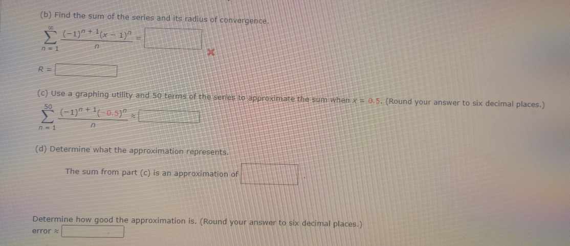 Find the sum of the series and its radius of convergence.
sumlimits _(n=1)^(∈fty)frac (-1)^n+1(x-1)^nn=□ x
R=□
(c) Use a graphing utility and 50 terms of the series to approximate the sum when x=0.5. (Round your answer to six decimal places.)
sumlimits _(n=1)^(50)frac (-1)^n+1(-0.5)^nnapprox □
(d) Determine what the approximation represents. 
The sum from part (c) is an approximation of □. 
Determine how good the approximation is. (Round your answer to six decimal places.) 
error approx □