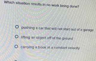 Which situation results in no work being done?
pushing a car that will not start out of a garage
lifting an object off of the ground
carrying a book at a constant velocity