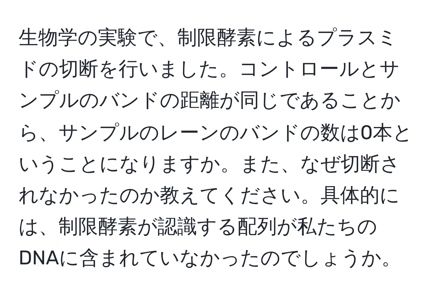 生物学の実験で、制限酵素によるプラスミドの切断を行いました。コントロールとサンプルのバンドの距離が同じであることから、サンプルのレーンのバンドの数は0本ということになりますか。また、なぜ切断されなかったのか教えてください。具体的には、制限酵素が認識する配列が私たちのDNAに含まれていなかったのでしょうか。