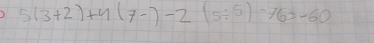 5(3+2)+4(7-)-2(5/ 5)-763-60