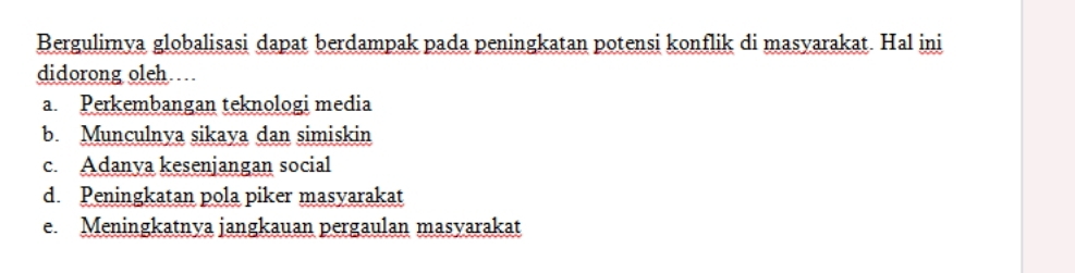 Bergulirnya globalisasi dapat berdampak pada peningkatan potensi konflik di masyarakat. Hal ini
didorong oleh
a. Perkembangan teknologi media
b. Munculnya sikaya dan simiskin
c. Adanya kesenjangan social
d. Peningkatan pola piker masyarakat
e. Meningkatnya jangkauan pergaulan masyarakat