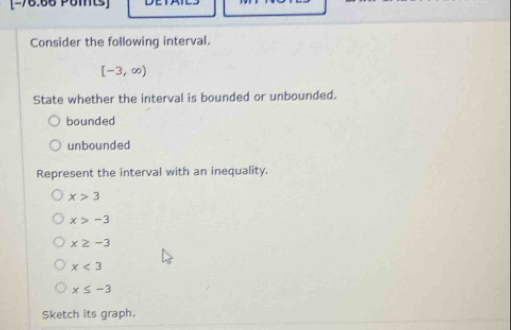 Consider the following interval.
[-3,∈fty )
State whether the interval is bounded or unbounded.
bounded
unbounded
Represent the interval with an inequality.
x>3
x>-3
x≥ -3
x<3</tex>
x≤ -3
Sketch its graph.