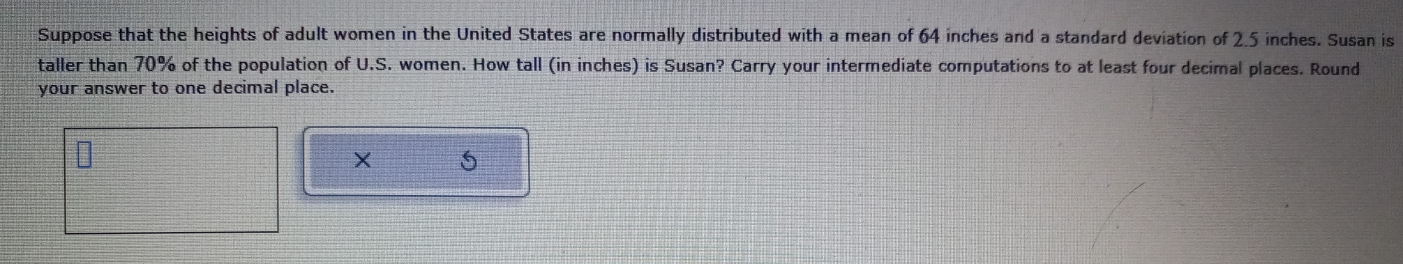 Suppose that the heights of adult women in the United States are normally distributed with a mean of 64 inches and a standard deviation of 2.5 inches. Susan is 
taller than 70% of the population of U.S. women. How tall (in inches) is Susan? Carry your intermediate computations to at least four decimal places. Round 
your answer to one decimal place. 
× 
5