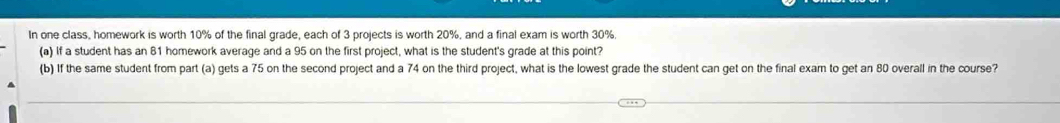 In one class, homework is worth 10% of the final grade, each of 3 projects is worth 20%, and a final exam is worth 30%. 
(a) If a student has an 81 homework average and a 95 on the first project, what is the student's grade at this point? 
(b) If the same student from part (a) gets a 75 on the second project and a 74 on the third project, what is the lowest grade the student can get on the final exam to get an 80 overall in the course?