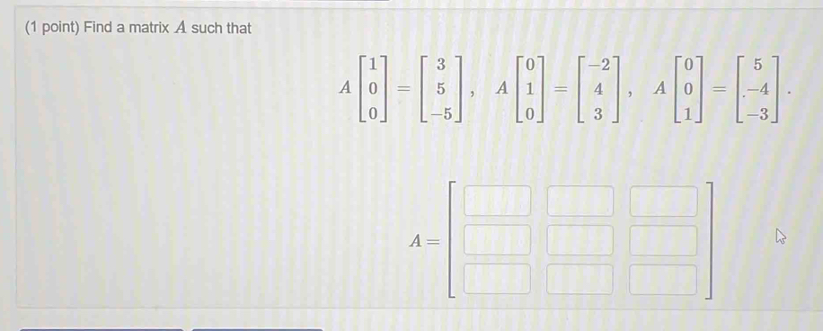 Find a matrix A such that
Abeginbmatrix 1 0 0endbmatrix =beginbmatrix 3 5 -5endbmatrix , Abeginbmatrix 0 1 0endbmatrix =beginbmatrix -2 4 3endbmatrix , Abeginbmatrix 0 0 1endbmatrix =beginbmatrix 5 -4 -3endbmatrix. 
frac 1=□ 