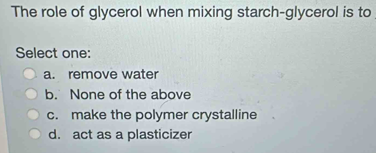 The role of glycerol when mixing starch-glycerol is to
Select one:
a. remove water
b. None of the above
c. make the polymer crystalline
d. act as a plasticizer