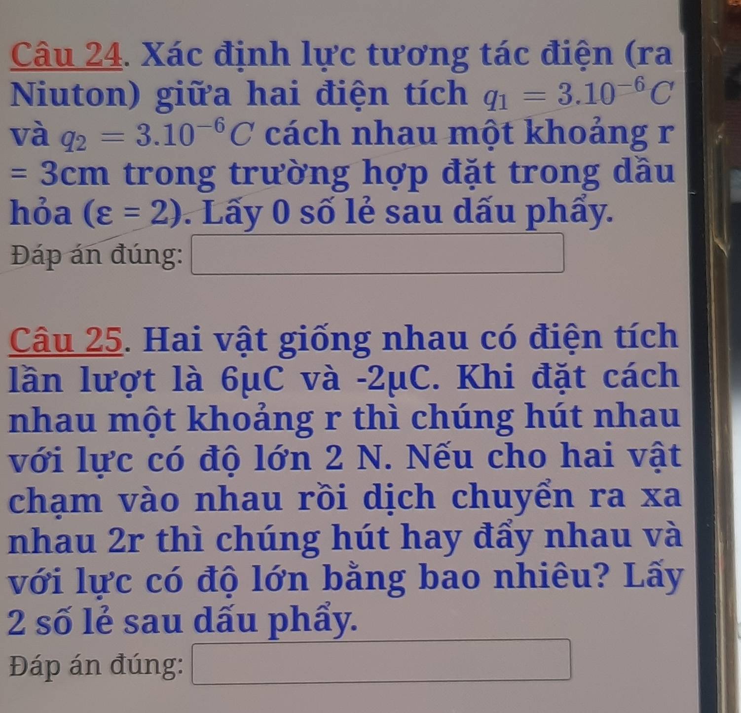 Xác định lực tương tác điện (ra 
Niuton) giữa hai điện tích q_1=3.10^(-6)C
và q_2=3.10^(-6)C cách nhau một khoảng r
=3cm trong trường hợp đặt trong dầu 
hỏa (varepsilon =2). Lấy 0 số lẻ sau dấu phẩy. 
Đáp án đúng: □ 
Câu 25. Hai vật giống nhau có điện tích 
lần lượt là 6μC và -2μC. Khi đặt cách 
nhau một khoảng r thì chúng hút nhau 
với lực có độ lớn 2 N. Nếu cho hai vật 
chạm vào nhau rồi dịch chuyển ra xa 
nhau 2r thì chúng hút hay đẩy nhau và 
với lực có độ lớn bằng bao nhiêu? Lấy 
2 số lẻ sau dấu phẩy. 
Đáp án đúng: □