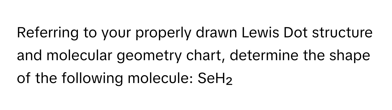 Referring to your properly drawn Lewis Dot structure and molecular geometry chart, determine the shape of the following molecule: SeH₂