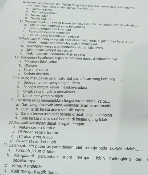 Norma yang berasal dati Tuhan Yang Maha Esa dan sanksi bagi pelanggarnya
akan mendapat dosa adalah pengertian dari ....
b. Norma kesusilaan a. Norma agama
c. Norma adat
d. Norma hukum
17. Manakah berikut ini yang bukan termasuk ciri-ciri dari aturan tertulis adalah ....
a. Dibuat oleh lembaga yang berwenang
b. Berisi perintah dan larangan
c. Peraturan bersifat memaksa
d. Dibuat untuk kepentingan pejabat
18. Pada saat ini banyak terjadi kecelakaan lalu lintas di jalan raya karena .....
a. Jumlah kendaraan bermotor makin meningkat
b. Kurangnya kesadaran mematuhi aturan lalu lintas
c. Jalan makin sempit dan padat
d. Makin banyak kendaraan di jalan raya
19. Gangguan kesehatan organ pernafasan dapat diakibatkan oleh....
a. Makanan tidak sehat
b. Oksigen
c. Udara tercemar
d. Karbon dioksida
20.Hidung merupakan salah satu alat pernafasan yang berfungsi ....
a. Sebagai tempat penyaringan udara
b. Sebagai tempat keluar masuknya udara
c. Untuk saluran udara pernafasan
d. Untuk menyerap oksigen
21. Peristiwa yang menunjukkan fungsi enzim ptialin, yaitu....
a. Nasi yang dikunyah lama-kelamaan akan terasa manis
b. Buah jeruk terasa asam saat dikunyah
c. Garam terasa asin saat berada di lidah bagian samping
d. Gula terasa manis saat berada di bagian ujung lidah
22. Penyakit konstipasi dapat dicegah dengan ...
a. Makan secara teratur
b. Olahraga secara teratur
c. Istirahat yang cukup
d. Makan sayur dan buah
23.Salah satu ciri pubertas yang dialami oleh remaja pada laki-laki adalah.....
a. Tumbuh jakun di leher
b. Mengalami perubahan suara menjadi lebih melengking dari
sebelumnya
c. Pinggul melebar
d. Kulit menjadi lebih halus