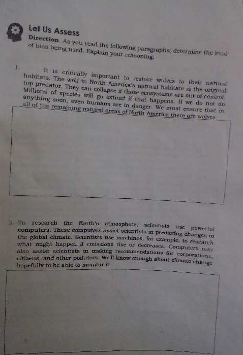 Let Us Assess Direction. As you read the following paragraphs, determine the kond 
of bias being used. Explain your reasoning. 
1 It is critically important to restore wolves to their natural 
habitats. The wolf in North America's natural habitats is the original 
top predator. They can collapse if those ecosystems are out of control 
Millions of species will go extinct if that happens. If we do not do 
anything soon, even humans are in danger. We must ensure that in 
all of the remaining natural areas of North America there are wolves. 
2. To research the Earth's atmosphere, scientists use powerful 
computers. These computers assist scientists in predicting changes in 
the global climate. Scientists use machines, for example, to reseatch 
what might happen if emissions rise or decreases. Computers may 
also assist scientists in making recommendations for corporations. 
citizens, and other polluters. We'll know enough about climate change 
hopefully to be able to monitor it.